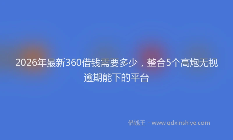 2026年最新360借钱需要多少，整合5个高炮无视逾期能下的平台
