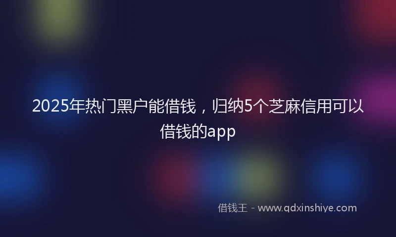 2025年热门黑户能借钱,归纳5个芝麻信用可以借钱的app