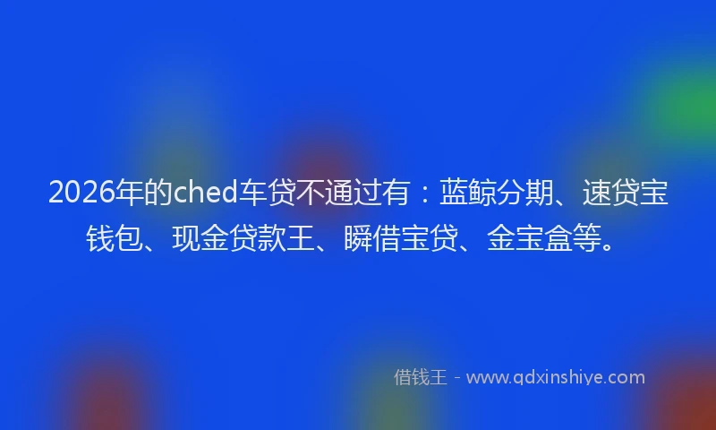 2026年的ched车贷不通过有：蓝鲸分期、速贷宝钱包、现金贷款王、瞬借宝贷、金宝盒等。