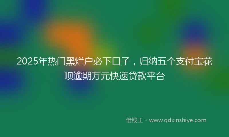 2025年热门黑烂户必下口子，归纳五个支付宝花呗逾期万元快速贷款平台