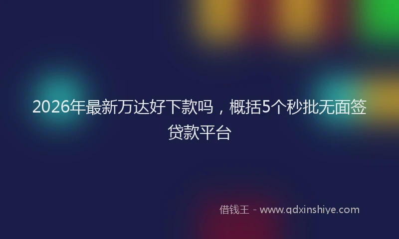 2026年最新万达好下款吗，概括5个秒批无面签贷款平台
