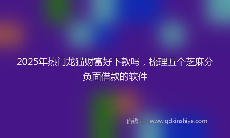 2025年热门龙猫财富好下款吗,梳理五个芝麻分负面借款的软件