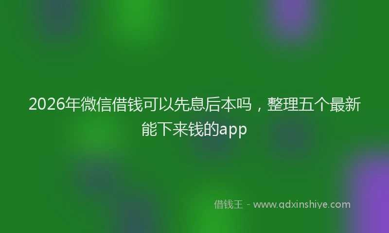 2026年微信借钱可以先息后本吗,整理五个最新能下来钱的app