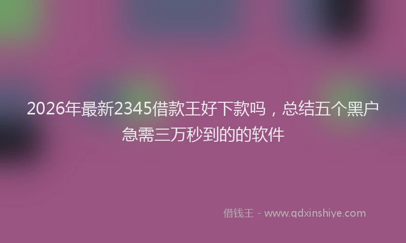 2026年最新2345借款王好下款吗，总结五个黑户急需三万秒到的的软件