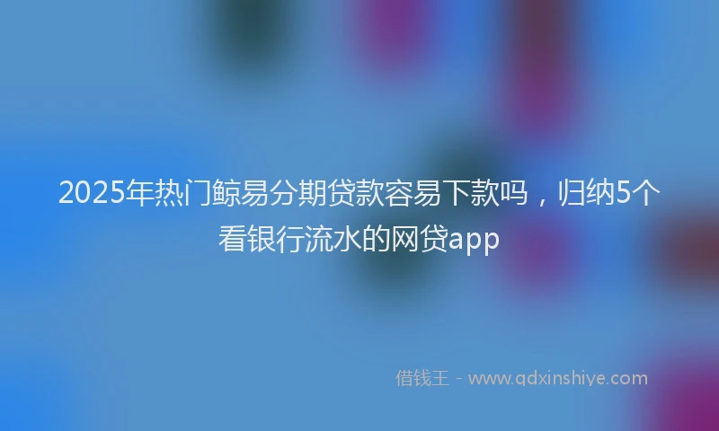 2025年热门鲸易分期贷款容易下款吗,归纳5个看银行流水的网贷app
