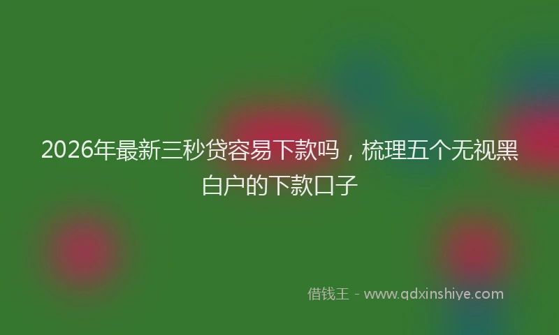 2026年最新三秒贷容易下款吗，梳理五个无视黑白户的下款口子