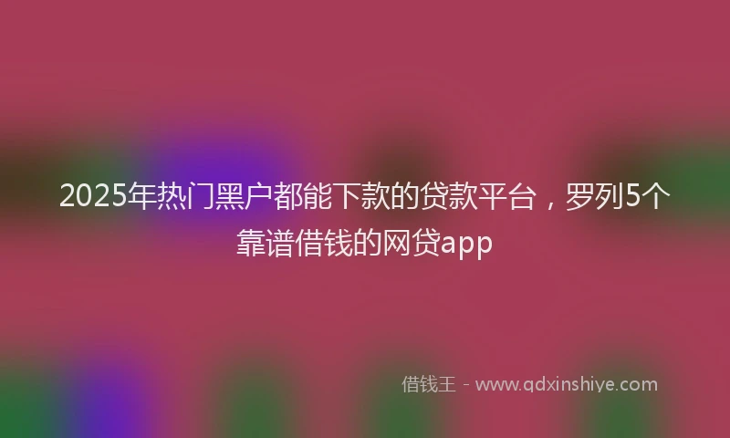 2025年热门黑户都能下款的贷款平台,罗列5个靠谱借钱的网贷app