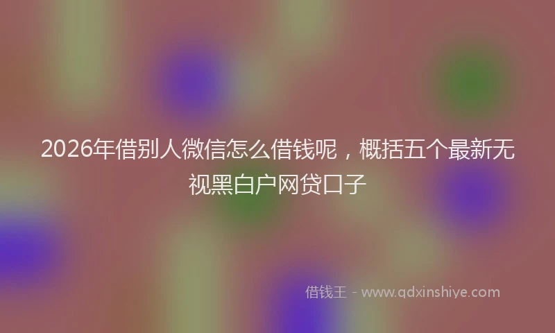 2026年借别人微信怎么借钱呢，概括五个最新无视黑白户网贷口子