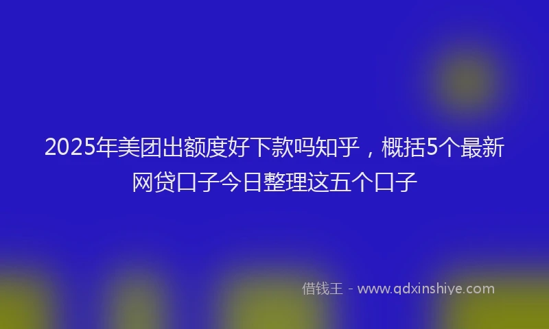 2025年美团出额度好下款吗知乎，概括5个最新网贷口子今日整理这五个口子
