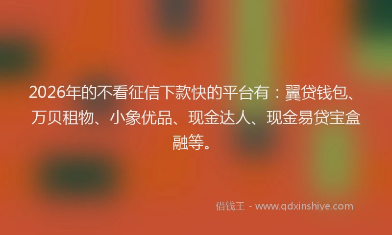 2026年的不看征信下款快的平台有:翼贷钱包、万贝租物、小象优品、现金达人、现金易贷宝盒融等。