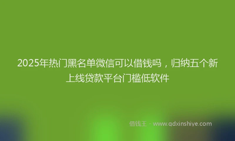 2025年热门黑名单微信可以借钱吗，归纳五个新上线贷款平台门槛低软件