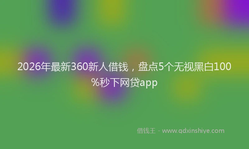 2026年最新360新人借钱，盘点5个无视黑白100%秒下网贷app