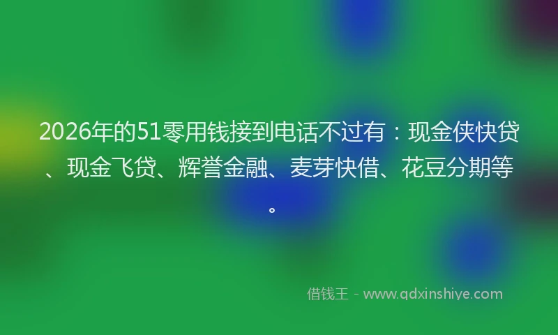 2026年的51零用钱接到电话不过有:现金侠快贷、现金飞贷、辉誉金融、麦芽快借、花豆分期等。