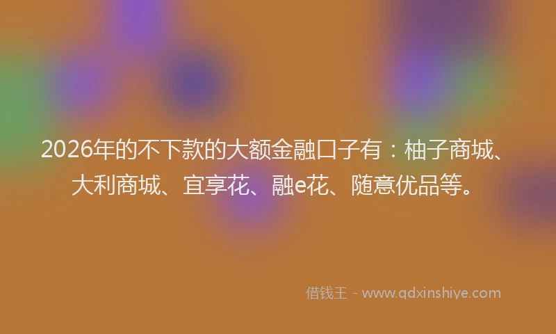 2026年的不下款的大额金融口子有:柚子商城、大利商城、宜享花、融e花、随意优品等。