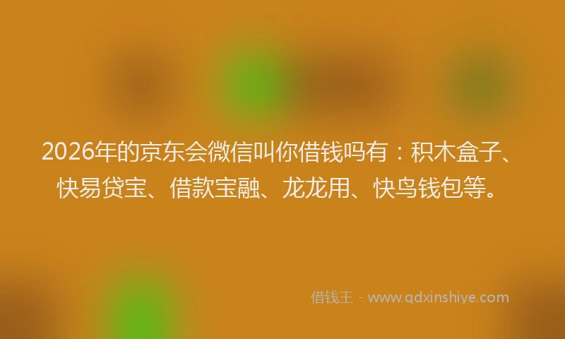 2026年的京东会微信叫你借钱吗有：积木盒子、快易贷宝、借款宝融、龙龙用、快鸟钱包等。