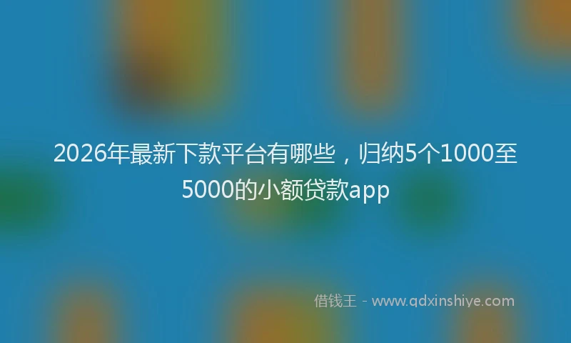 2026年最新下款平台有哪些,归纳5个1000至5000的小额贷款app