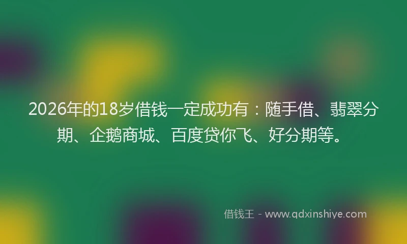 2026年的18岁借钱一定成功有：随手借、翡翠分期、企鹅商城、百度贷你飞、好分期等。