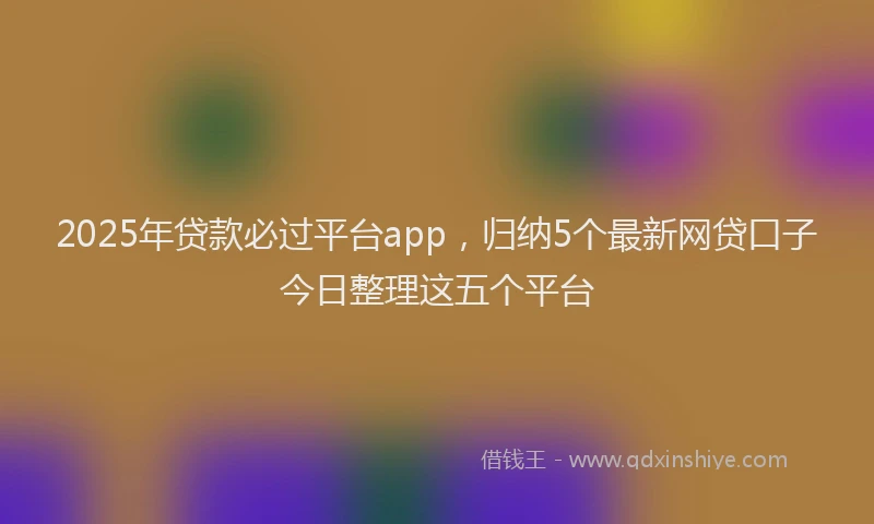 2025年贷款必过平台app，归纳5个最新网贷口子今日整理这五个平台