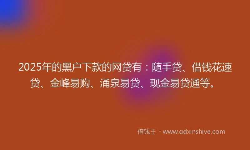 2025年的黑户下款的网贷有：随手贷、借钱花速贷、金峰易购、涌泉易贷、现金易贷通等。