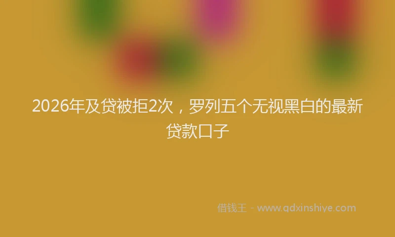 2026年及贷被拒2次，罗列五个无视黑白的最新贷款口子