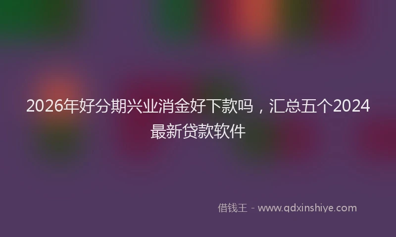 2026年好分期兴业消金好下款吗，汇总五个2024最新贷款软件