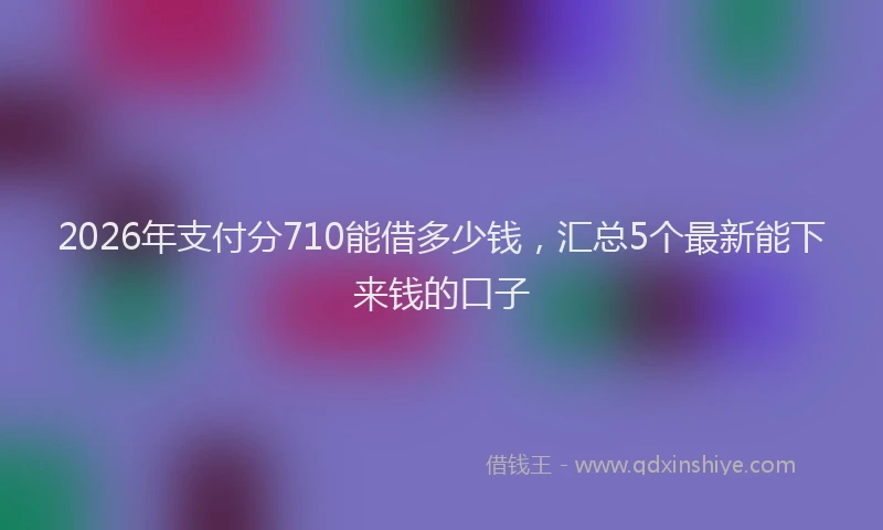 2026年支付分710能借多少钱，汇总5个最新能下来钱的口子