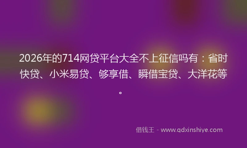 2026年的714网贷平台大全不上征信吗有:省时快贷、小米易贷、够享借、瞬借宝贷、大洋花等。