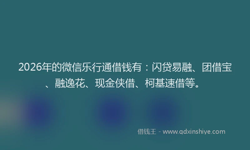 2026年的微信乐行通借钱有：闪贷易融、团借宝、融逸花、现金侠借、柯基速借等。