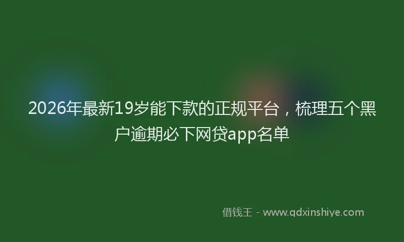 2026年最新19岁能下款的正规平台，梳理五个黑户逾期必下网贷app名单