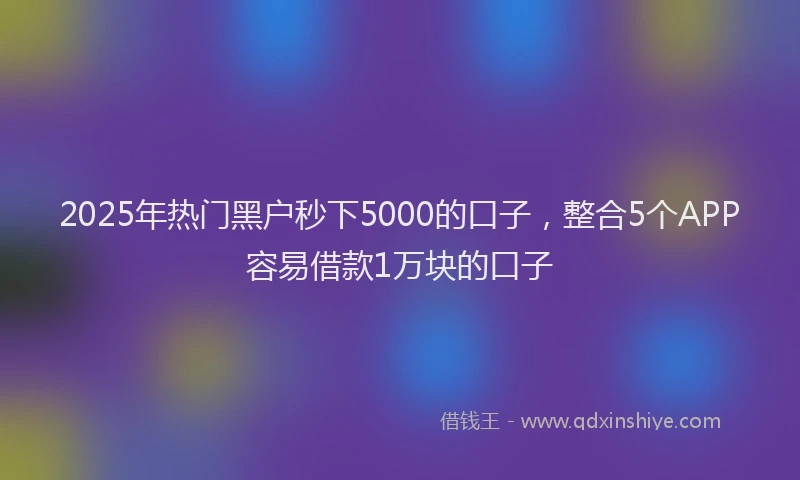 2025年热门黑户秒下5000的口子,整合5个APP容易借款1万块的口子