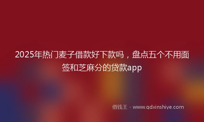 2025年热门麦子借款好下款吗，盘点五个不用面签和芝麻分的贷款app