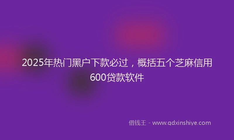 2025年热门黑户下款必过，概括五个芝麻信用600贷款软件