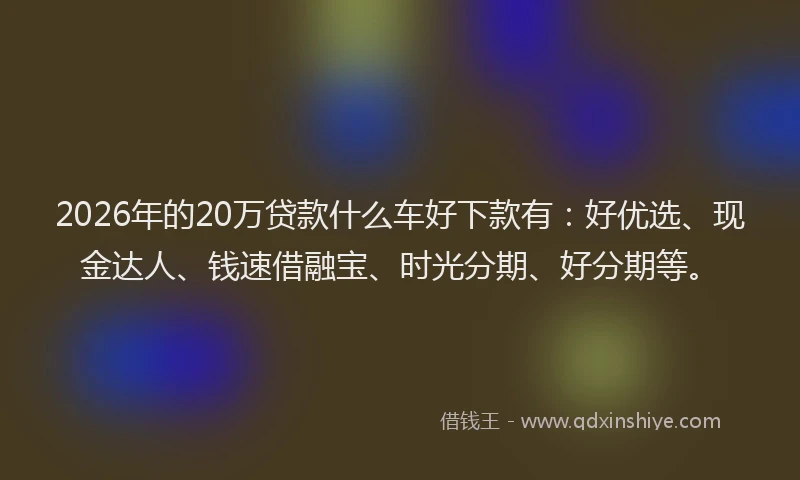 2026年的20万贷款什么车好下款有：好优选、现金达人、钱速借融宝、时光分期、好分期等。