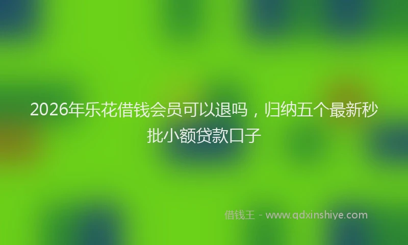 2026年乐花借钱会员可以退吗，归纳五个最新秒批小额贷款口子