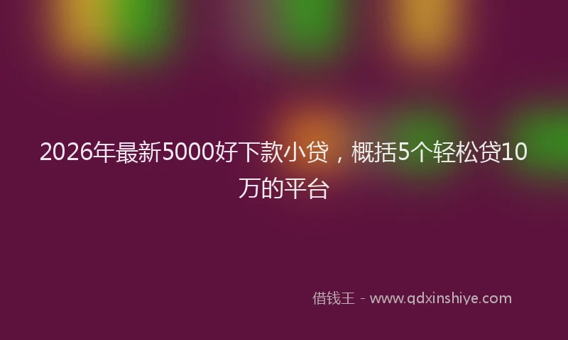 2026年最新5000好下款小贷，概括5个轻松贷10万的平台
