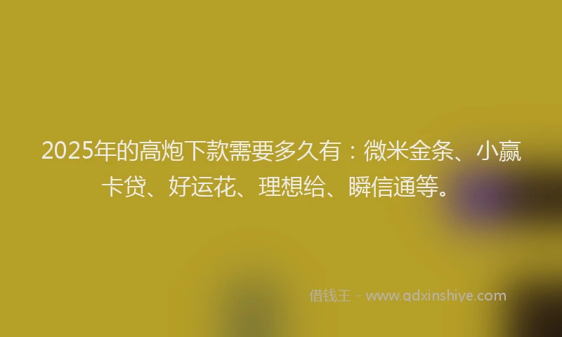 2025年的高炮下款需要多久有：微米金条、小赢卡贷、好运花、理想给、瞬信通等。