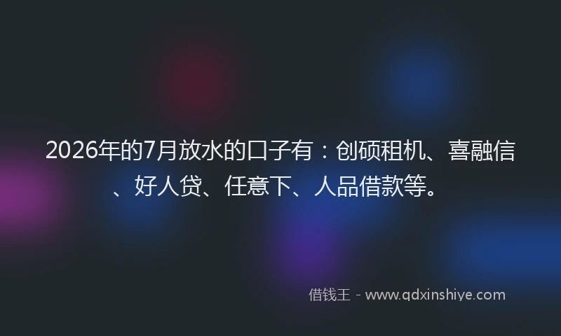 2026年的7月放水的口子有：创硕租机、喜融信、好人贷、任意下、人品借款等。