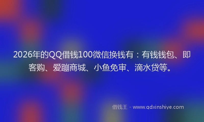 2026年的QQ借钱100微信换钱有：有钱钱包、即客购、爱蹦商城、小鱼免审、滴水贷等。