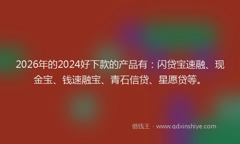 2026年的2024好下款的产品有:闪贷宝速融、现金宝、钱速融宝、青石信贷、星愿贷等。