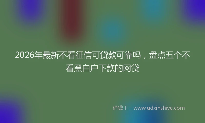 2026年最新不看征信可贷款可靠吗，盘点五个不看黑白户下款的网贷