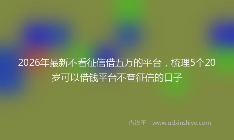 2026年最新不看征信借五万的平台，梳理5个20岁可以借钱平台不查征信的口子