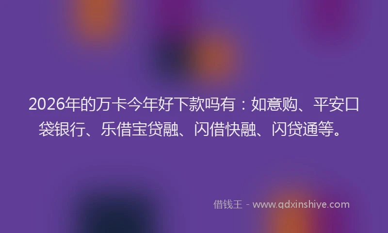 2026年的万卡今年好下款吗有:如意购、平安口袋银行、乐借宝贷融、闪借快融、闪贷通等。
