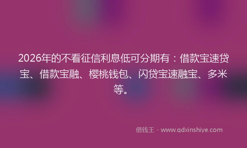 2026年的不看征信利息低可分期有：借款宝速贷宝、借款宝融、樱桃钱包、闪贷宝速融宝、多米等。