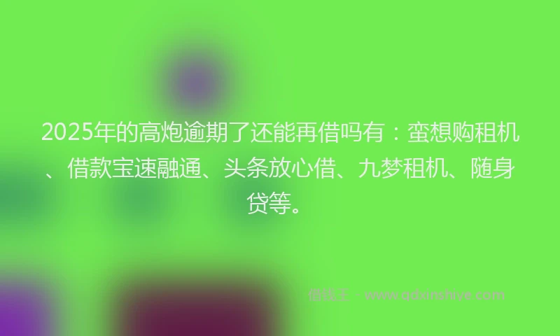2025年的高炮逾期了还能再借吗有：蛮想购租机、借款宝速融通、头条放心借、九梦租机、随身贷等。