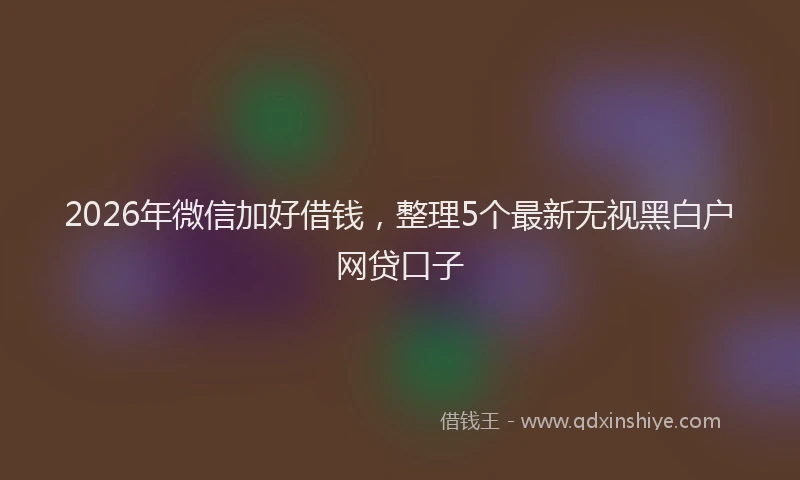 2026年微信加好借钱,整理5个最新无视黑白户网贷口子