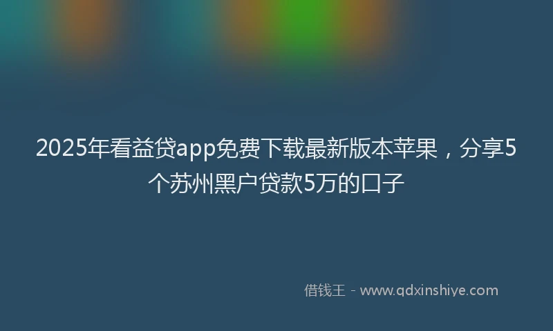 2025年看益贷app免费下载最新版本苹果，分享5个苏州黑户贷款5万的口子