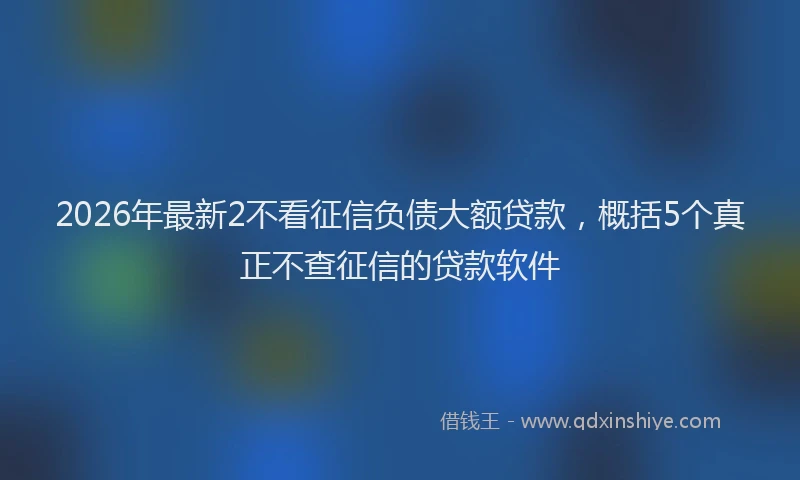 2026年最新2不看征信负债大额贷款，概括5个真正不查征信的贷款软件