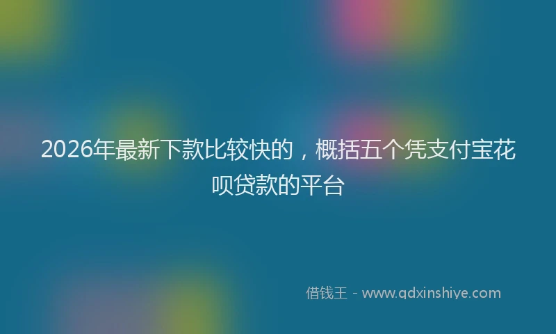 2026年最新下款比较快的，概括五个凭支付宝花呗贷款的平台