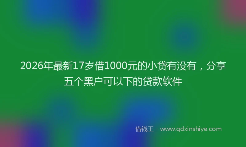 2026年最新17岁借1000元的小贷有没有,分享五个黑户可以下的贷款软件