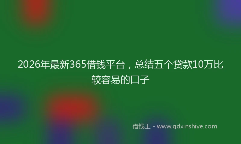 2026年最新365借钱平台，总结五个贷款10万比较容易的口子